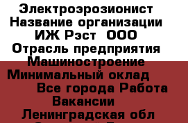 Электроэрозионист › Название организации ­ ИЖ-Рэст, ООО › Отрасль предприятия ­ Машиностроение › Минимальный оклад ­ 25 000 - Все города Работа » Вакансии   . Ленинградская обл.,Сосновый Бор г.